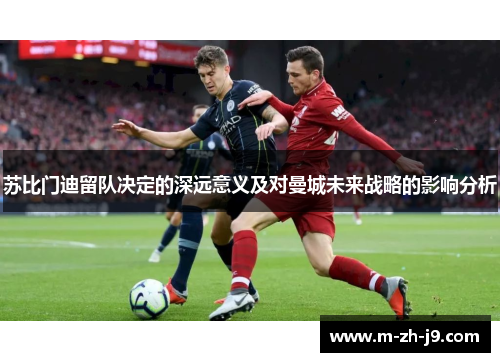 苏比门迪留队决定的深远意义及对曼城未来战略的影响分析 苏比门迪留队决定的深远意义及对曼城未来战略的影响分析