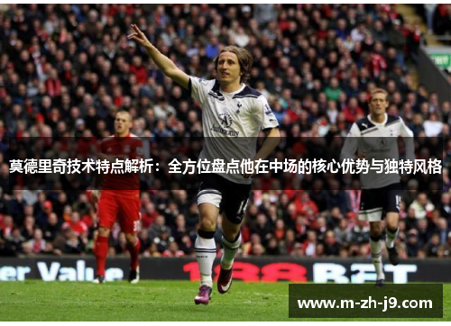 莫德里奇技术特点解析:全方位盘点他在中场的核心优势与独特风格 莫德里奇技术特点解析:全方位盘点他在中场的核心优势与独特风格