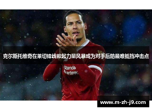 克尔斯托维奇在莱切锋线掀起力量风暴成为对手后防最难抵挡冲击点