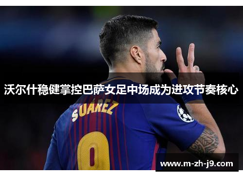 沃尔什稳健掌控巴萨女足中场成为进攻节奏核心 沃尔什稳健掌控巴萨女足中场成为进攻节奏核心