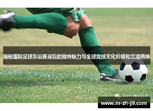 揭秘国际足球友谊赛背后的独特魅力与全球竞技文化价值和交流精神 揭秘国际足球友谊赛背后的独特魅力与全球竞技文化价值和交流精神